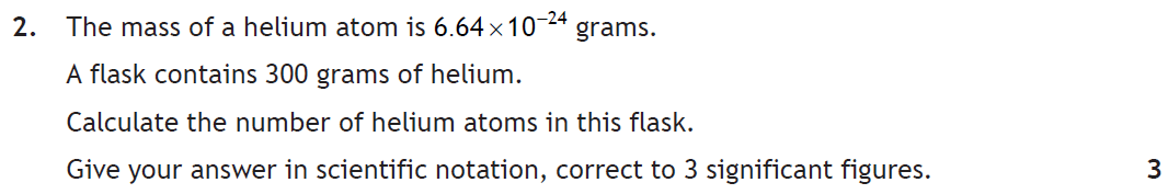 Question 2. One helium atom has mass 6.64 × 10⁻²⁴ grams. A flask contains 300 grams of helium. Calculate the number of atoms in scientific notation, correct to 3 significant figures. 3 marks.